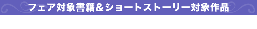 フェア対象書籍＆ショートストーリー対象作品 ※フェア帯の巻かれた、シリーズ1巻目のみが対象です。