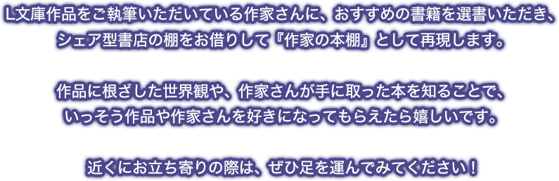 L文庫作品をご執筆いただいている作家さんに、おすすめの書籍を選書いただき、シェア型書店の棚をお借りして『作家の本棚』として再現します。作品に根ざした世界観や、作家さんが手に取った本を知ることで、いっそう作品や作家さんを好きになってもらえたら嬉しいです。近くにお立ち寄りの際は、ぜひ足を運んでみてください！