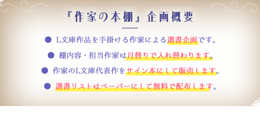 ※『作家の本棚』企画概要 ● L文庫作品を手掛ける作家による選書企画です。● 棚内容・担当作家は月替りで入れ替わります。● 作家のL文庫代表作をサイン本にして販売します。● 選書リストはペーパーにして無料で配布します。棚の中には、一部購入できない本もあります。作家の本棚の再現としてお楽しみください。※サイン本の数には限りがあります。売り切れの際はご了承ください。