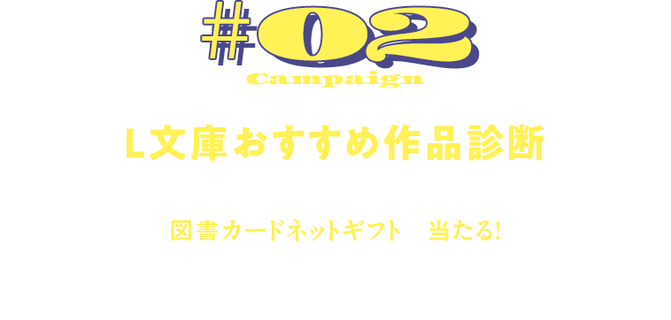 Campaign#02 L文庫おすすめ作品診断 診断結果のSNS投稿で、 図書カードネットギフトが当たる! 簡単な質問に答えるだけで、あなたにおすすめのL文庫作品がわかる!診断結果はSNSでシェアして図書カードを当てちゃおう!