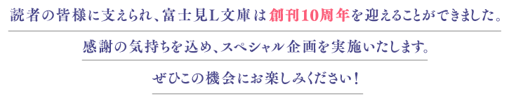 読者の皆様に支えられ、富士見L文庫は創刊10周年を迎えることができました。 感謝の気持を込め、スペシャル企画を実施いたします。