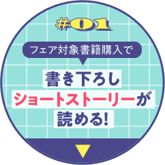 CAMPAIGN 1 フェア対象書籍購入で書き下ろしショートストーリーが読める！