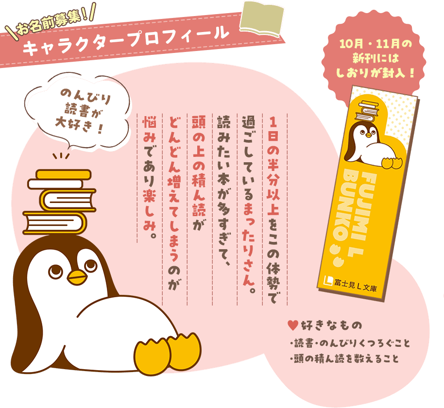 キャラクタープロフィール。のんびり読書が大好き！１日の半分以上をこの体勢で過ごしているまったりさん。読みたい本が多すぎて、頭の上の積ん読がどんどん増えてしまうのが悩みであり楽しみ。好きなもの・読書・のんびりくつろぐこと・頭の積ん読を数えること。10月・11月の新刊にはしおりが封入！