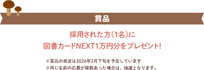 賞品採用された方(１名)に図書カードNEXT1万円分をプレゼント!※賞品の発送は2026年2月下旬を予定しています ※同じ名前の応募が複数あった場合は、抽選となります。