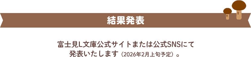 結果発表 富士見L文庫公式サイトまたは公式SNSにて発表いたします（2026年2月上旬予定）。