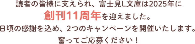 読者の皆様に支えられ、富士見L文庫は2025年に創刊11周年を迎えました。日頃の感謝を込め、2つのキャンペーンを開催いたします。奮ってご応募ください！