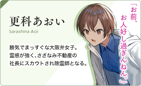 更科（さらしな）あおい 勝気でまっすぐな大阪弁女子。霊感が強く、さざなみ不動産の 社長にスカウトされ除霊師となる。「お前、お人好し過ぎんねん。」