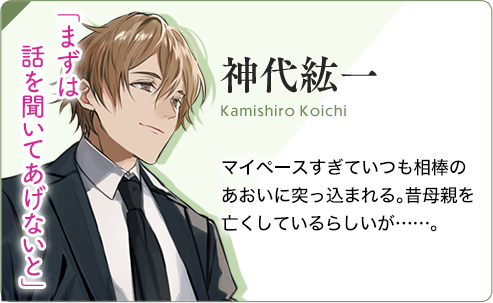 神代紘一（かみしろこういち） マイペースすぎていつも相棒のあおいに突っ込まれる。昔母親を亡くしているらしいが……。「まずは話を聞いてあげないと」