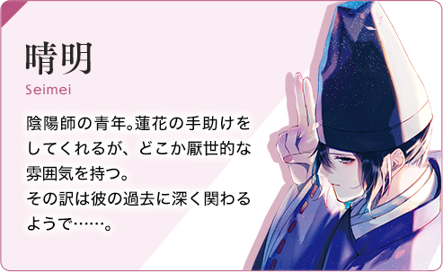 晴明 陰陽師の青年。蓮花の手助けをしてくれるが、どこか厭世的な雰囲気をもつ。その訳は彼の過去に深く関わるようで…。